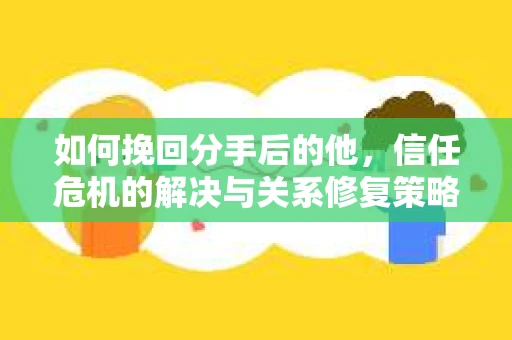 如何挽回分手后的他，信任危机的解决与关系修复策略