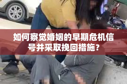 如何察觉婚姻的早期危机信号并采取挽回措施？