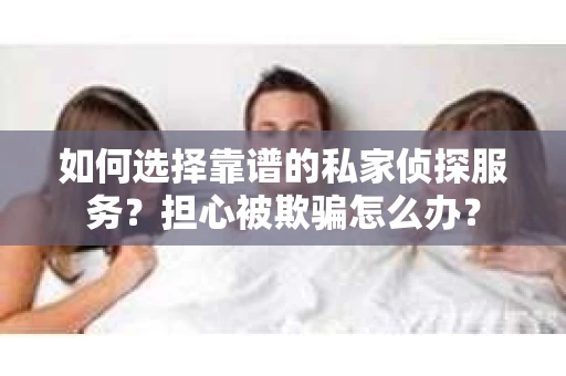 如何选择靠谱的私家侦探服务?担心被欺骗怎么办? 如何选择靠谱的私家侦探服务?担心被欺骗怎么办?