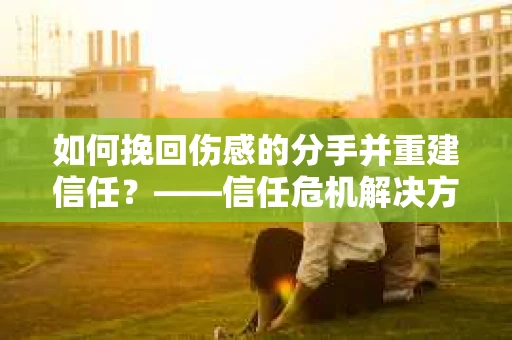 如何挽回伤感的分手并重建信任?——信任危机解决方案 如何挽回伤感的分手并重建信任?——信任危机解决方案