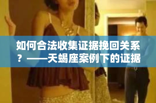 如何合法收集证据挽回关系？——天蝎座案例下的证据收集策略