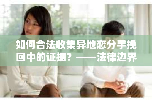 如何合法收集异地恋分手挽回中的证据？——法律边界内的取证策略