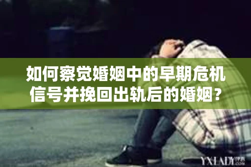 如何察觉婚姻中的早期危机信号并挽回出轨后的婚姻？