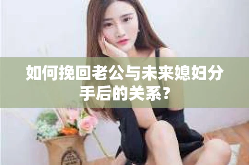 如何挽回老公与未来媳妇分手后的关系？