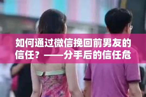如何通过微信挽回前男友的信任？——分手后的信任危机解决方案