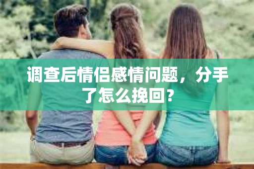 调查后情侣感情问题，分手了怎么挽回？