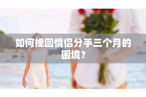 如何挽回情侣分手三个月的困境？